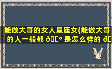 能做大哥的女人星座女(能做大哥的人一般都 🐺 是怎么样的 🐟 人)